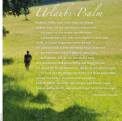 Urlaubs-Psalm - Endlich, HERR, mein Gott, habe ich Urlaub. Endlich kann ich tun und lassen, was ich will. Ich habe frei von Arbeit und Pflichten. Loslassen kann ich, was mich täglich in Atem hält. HERR, in Deiner Gegenwart atme ich auf. Ich sammle neue Kräfte und denke neue Gedanken. Ich freue mich meines Lebens, mein Gott; des Lebens, das du mir geschenkt hast. Wie wunderbar sind Deine Pläne und Wege mit mir. Ich danke Dir für die Menschen, die Du zu mir geführt hast. Du hast den Rhythmus von Arbeit und Ruhe geschaffen, fassen und lassen, einatmen und ausatmen. Endlich, HERR, lasse ich alles Sorgen und Planen ruhen. Endlich entdecke ich, wie unendlich gut Du für mich sorgst. Reinhard Ellsel